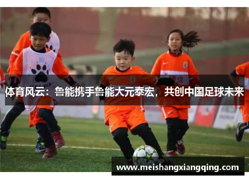 体育风云：鲁能携手鲁能大元泰宏，共创中国足球未来