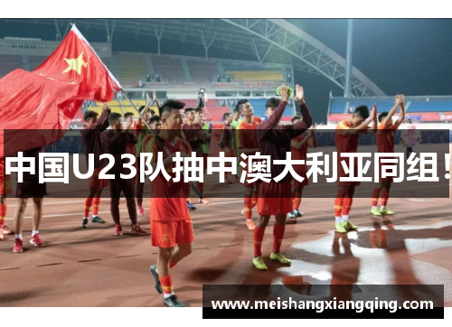 中国U23队抽中澳大利亚同组！
