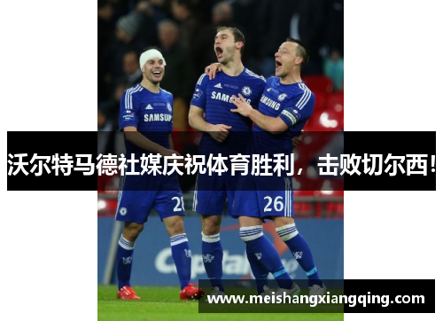 沃尔特马德社媒庆祝体育胜利，击败切尔西！